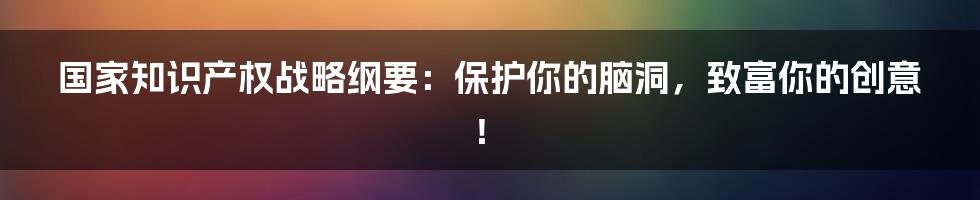 国家知识产权战略纲要:保护你的脑洞,致富你的创意!
