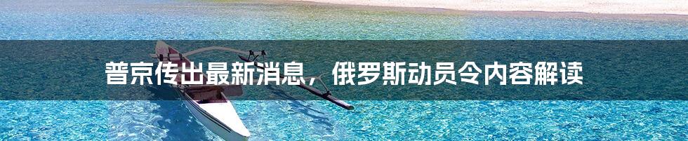 普京传出最新消息,俄罗斯动员令内容解读