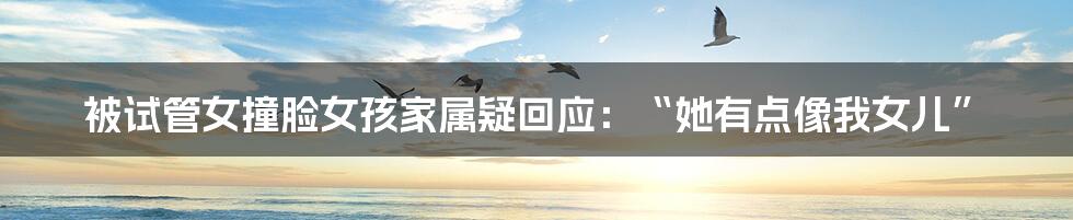 被试管女撞脸女孩家属疑回应:“她有点像我女儿”