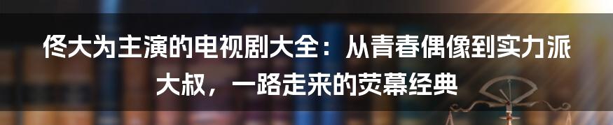 佟大为主演的电视剧大全：从青春偶像到实力派大叔，一路走来的荧幕经典