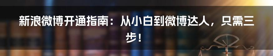 新浪微博开通指南:从小白到微博达人,只需三步!