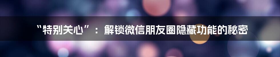 “特别关心”:解锁微信朋友圈隐藏功能的秘密