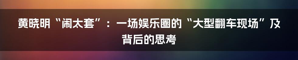 黄晓明“闹太套”:一场娱乐圈的“大型翻车现场”及背后的思考