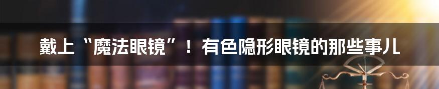 戴上“魔法眼镜”!有色隐形眼镜的那些事儿