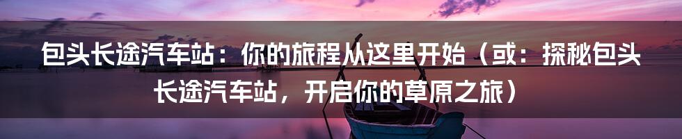 包头长途汽车站:你的旅程从这里开始(或:探秘包头长途汽车站,开启你的草原之旅)