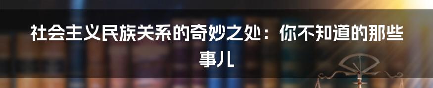 社会主义民族关系的奇妙之处:你不知道的那些事儿