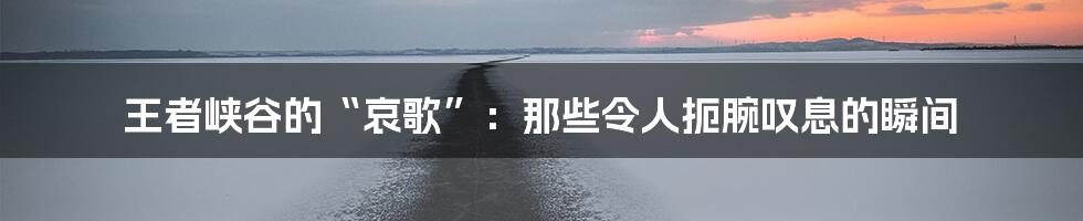王者峡谷的“哀歌”:那些令人扼腕叹息的瞬间