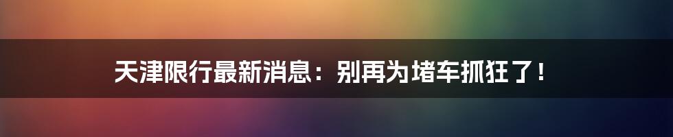 天津限行最新消息:别再为堵车抓狂了!