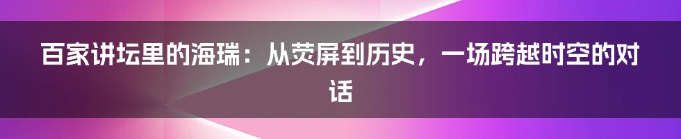 百家讲坛里的海瑞:从荧屏到历史,一场跨越时空的对话