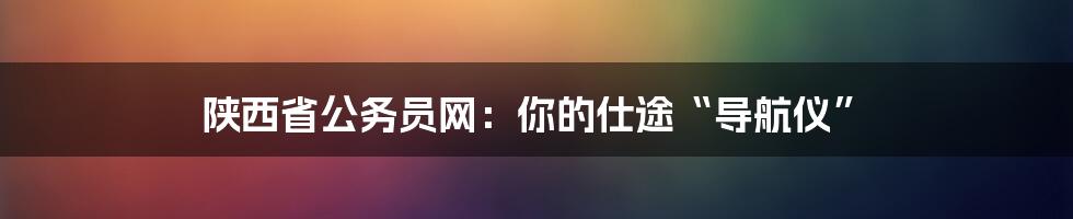 陕西省公务员网:你的仕途“导航仪”