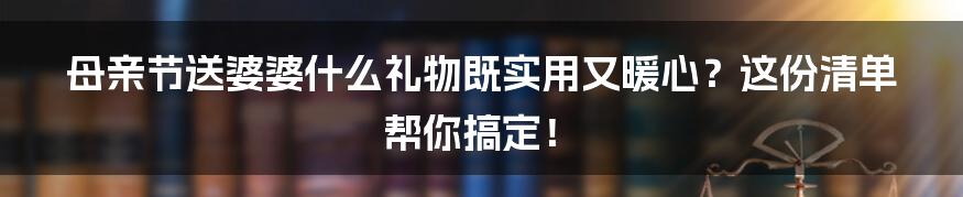 母亲节送婆婆什么礼物既实用又暖心?这份清单帮你搞定!