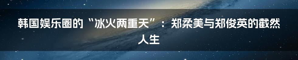韩国娱乐圈的“冰火两重天”:郑柔美与郑俊英的截然人生
