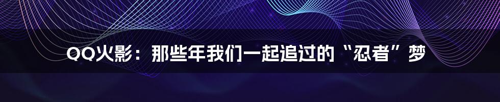 QQ火影:那些年我们一起追过的“忍者”梦