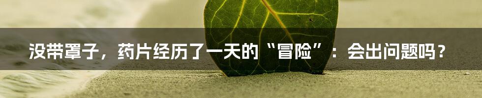 没带罩子,药片经历了一天的“冒险”:会出问题吗?
