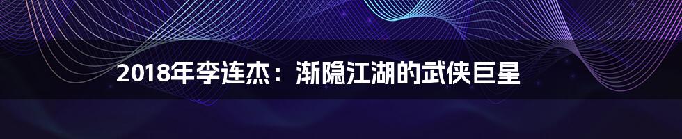 2018年李连杰:渐隐江湖的武侠巨星