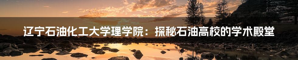 辽宁石油化工大学理学院:探秘石油高校的学术殿堂