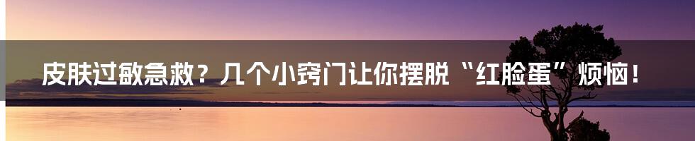 皮肤过敏急救?几个小窍门让你摆脱“红脸蛋”烦恼!
