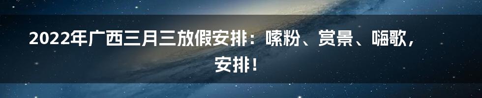 2022年广西三月三放假安排:嗦粉、赏景、嗨歌,安排!