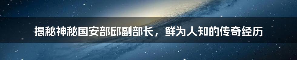 揭秘神秘国安部邱副部长,鲜为人知的传奇经历