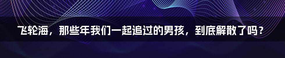 飞轮海,那些年我们一起追过的男孩,到底解散了吗?
