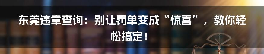 东莞违章查询:别让罚单变成“惊喜”,教你轻松搞定!