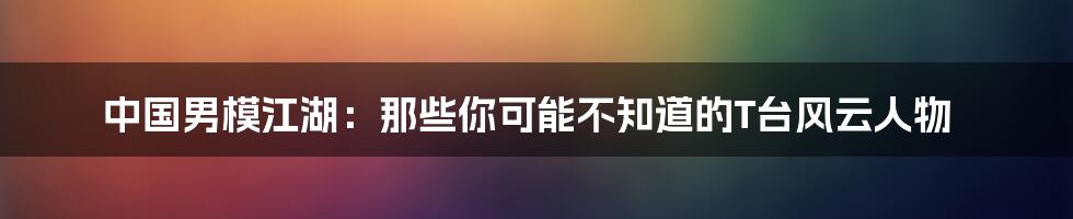 中国男模江湖:那些你可能不知道的T台风云人物