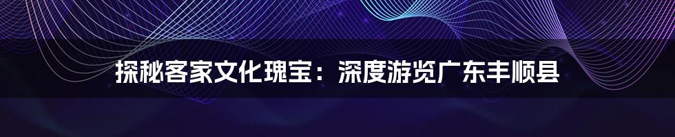 探秘客家文化瑰宝:深度游览广东丰顺县