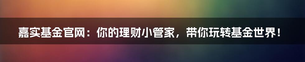 嘉实基金官网:你的理财小管家,带你玩转基金世界!