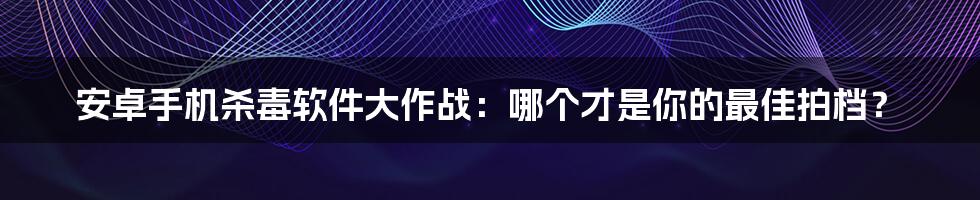 安卓手机杀毒软件大作战：哪个才是你的最佳拍档？