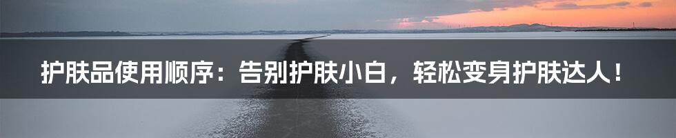护肤品使用顺序:告别护肤小白,轻松变身护肤达人!
