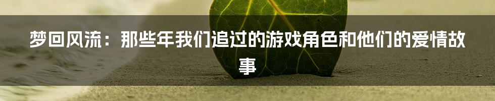 梦回风流:那些年我们追过的游戏角色和他们的爱情故事