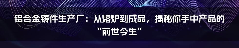 铝合金铸件生产厂:从熔炉到成品,揭秘你手中产品的“前世今生”