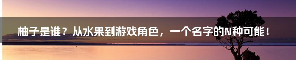 柚子是谁？从水果到游戏角色，一个名字的N种可能！
