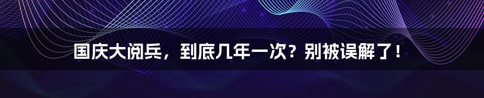 国庆大阅兵，到底几年一次？别被误解了！
