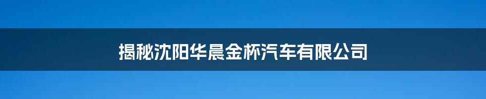 揭秘沈阳华晨金杯汽车有限公司