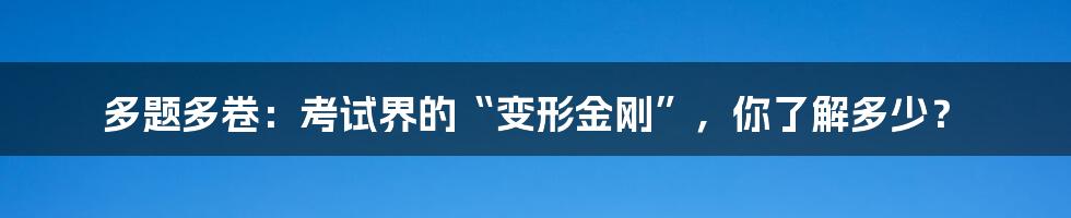 多题多卷:考试界的“变形金刚”,你了解多少?