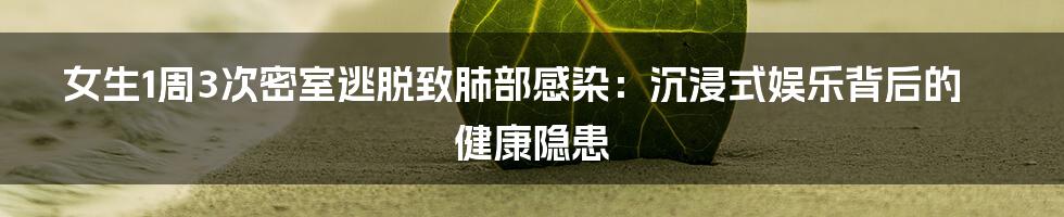 女生1周3次密室逃脱致肺部感染:沉浸式娱乐背后的健康隐患