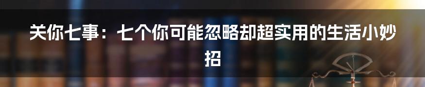 关你七事:七个你可能忽略却超实用的生活小妙招