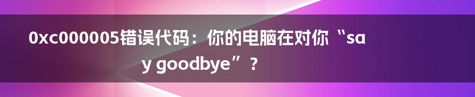 0xc000005错误代码:你的电脑在对你“say goodbye”?