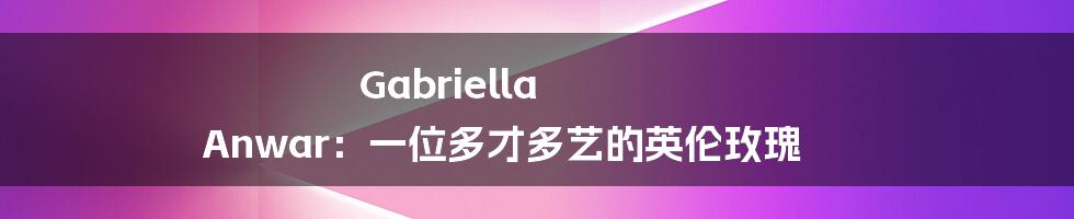 Gabriella Anwar:一位多才多艺的英伦玫瑰