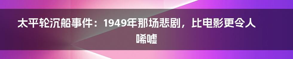 太平轮沉船事件:1949年那场悲剧,比电影更令人唏嘘
