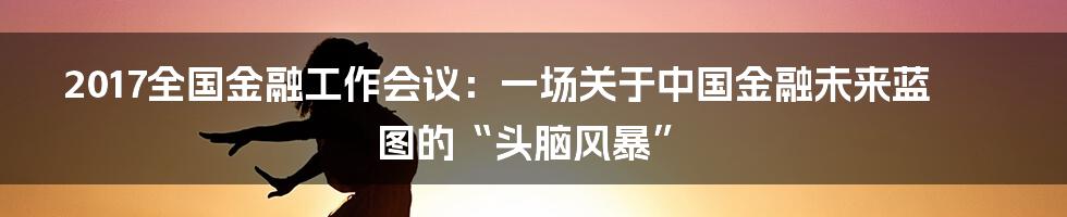 2017全国金融工作会议:一场关于中国金融未来蓝图的“头脑风暴”