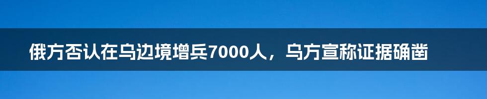 俄方否认在乌边境增兵7000人,乌方宣称证据确凿