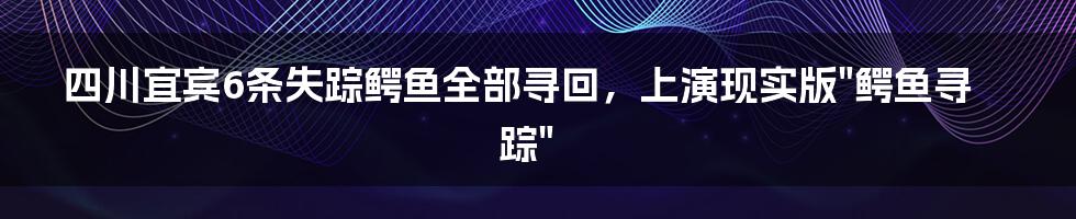 四川宜宾6条失踪鳄鱼全部寻回,上演现实版"鳄鱼寻踪"