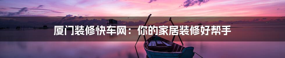 厦门装修快车网:你的家居装修好帮手