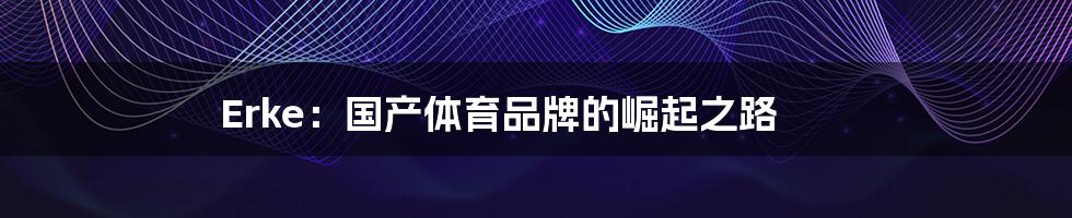 Erke:国产体育品牌的崛起之路