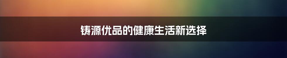 铸源优品的健康生活新选择