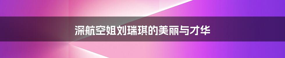 深航空姐刘瑞琪的美丽与才华