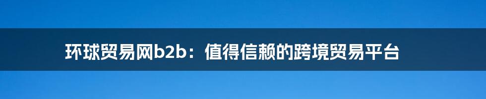 环球贸易网b2b:值得信赖的跨境贸易平台