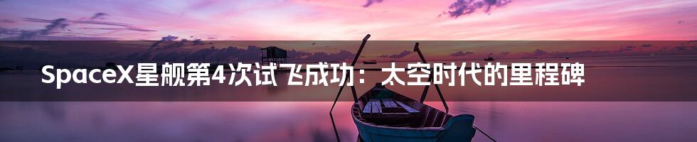 SpaceX星舰第4次试飞成功:太空时代的里程碑